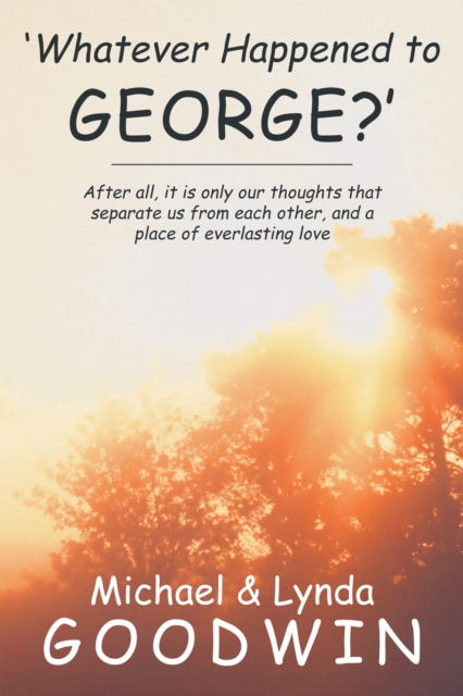 'Whatever Happened to George?' : After All, It Is Only Our Thoughts That Separate Us from Each Other, and a Place of Everlasting Love, EPUB eBook