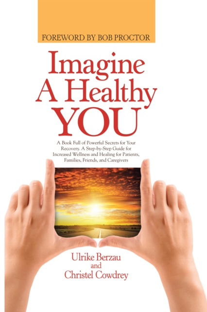 Imagine a Healthy You : A Book Full of Powerful Secrets for Your Recovery. a Step-By-Step Guide for Increased Wellness and Healing for Patients, Families, Friends, and Caregivers, EPUB eBook