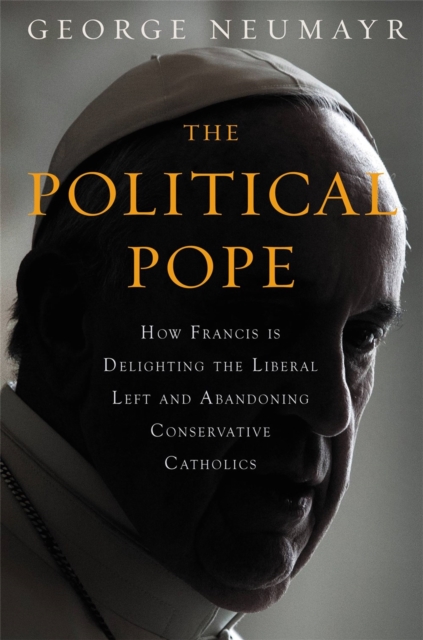 The Political Pope : How Pope Francis Is Delighting the Liberal Left and Abandoning Conservatives, Hardback Book