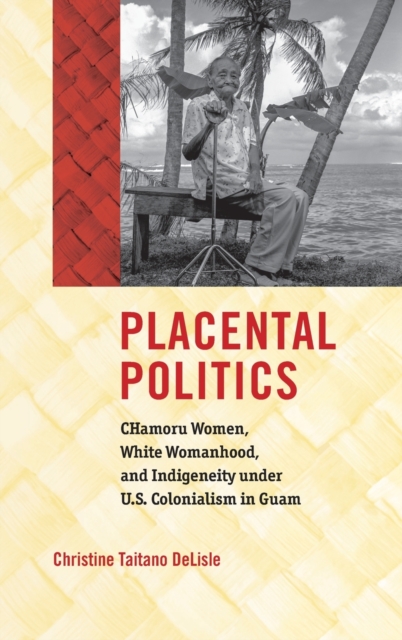 Placental Politics : CHamoru Women, White Womanhood, and Indigeneity under U.S. Colonialism in Guam, Hardback Book