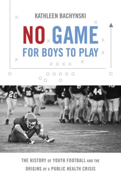 No Game for Boys to Play : The History of Youth Football and the Origins of a Public Health Crisis, Paperback / softback Book