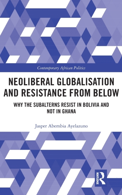 Neoliberal Globalisation and Resistance from Below : Why the Subalterns Resist in Bolivia and not in Ghana, Hardback Book