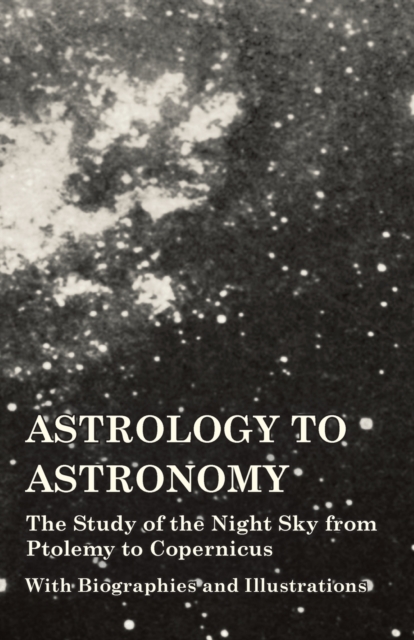 Astrology to Astronomy - The Study of the Night Sky from Ptolemy to Copernicus - With Biographies and Illustrations, Paperback / softback Book