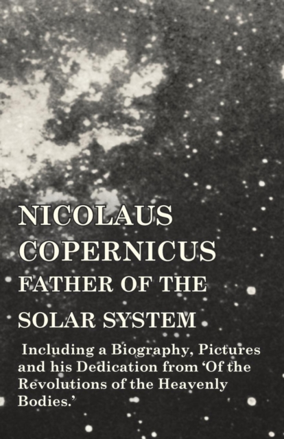 Nicolaus Copernicus, Father of the Solar System - Including a Biography, Pictures and His Dedication from 'of the Revolutions of the Heavenly Bodies.', Paperback / softback Book