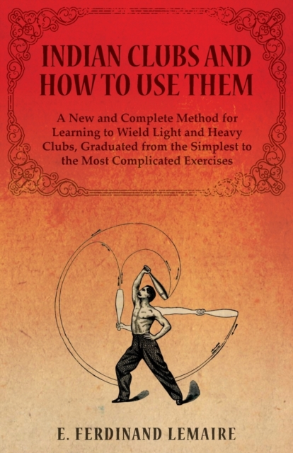 Indian Clubs and How to Use Them - A New and Complete Method for Learning to Wield Light and Heavy Clubs, Graduated from the Simplest to the Most Complicated Exercises, Paperback / softback Book