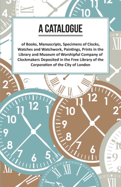 A Catalogue of Books, Manuscripts, Specimens of Clocks, Watches and Watchwork, Paintings, Prints in the Library and Museum of Worshipful Company of Clockmakers;Deposited in the Free Library of the Cor, Paperback / softback Book