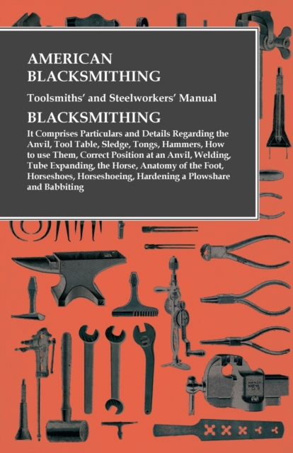 American Blacksmithing, Toolsmiths' and Steelworkers' Manual - It Comprises Particulars and Details Regarding : the Anvil, Tool Table, Sledge, Tongs, Hammers, How to use Them, Correct Position at an A, Paperback / softback Book