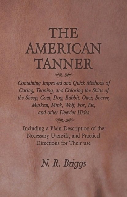 The American Tanner - Containing Improved and Quick Methods of Curing, Tanning, and Coloring the Skins of the Sheep, Goat, Dog, Rabbit, Otter, Beaver, Muskrat, Mink, Wolf, Fox, Etc, and other Heavier, Paperback / softback Book