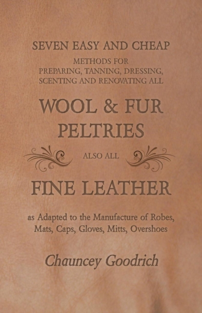 Seven Easy and Cheap Methods for Preparing, Tanning, Dressing, Scenting and Renovating all Wool and Fur Peltries : Also all Fine Leather as Adapted to the Manufacture of Robes, Mats, Caps, Gloves, Mit, Paperback / softback Book