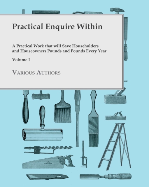 Practical Enquire Within - A Practical Work that will Save Householders and Houseowners Pounds and Pounds Every Year - Volume I, Paperback / softback Book