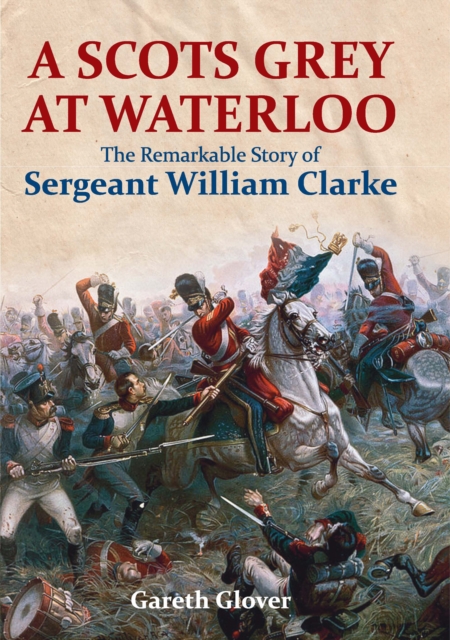 A Scots Grey at Waterloo : The Remarkable Story of Sergeant William Clarke, PDF eBook