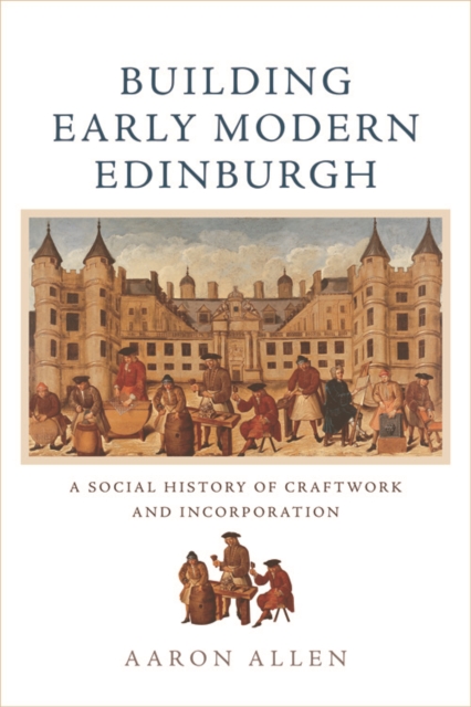 Building Early Modern Edinburgh : A Social History of Craftwork and Incorporation, Hardback Book