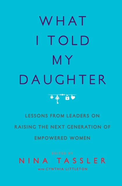 What I Told My Daughter : Lessons from Leaders on Raising the Next Generation of Empowered Women, EPUB eBook