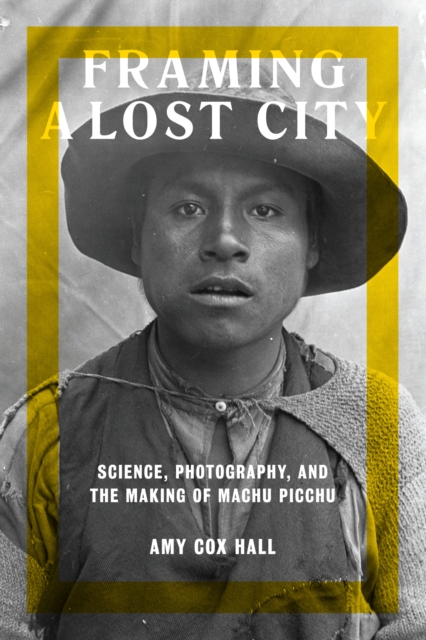 Framing a Lost City : Science, Photography, and the Making of Machu Picchu, Hardback Book