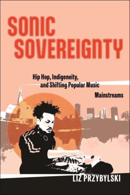 Sonic Sovereignty : Hip Hop, Indigeneity, and Shifting Popular Music Mainstreams, Hardback Book
