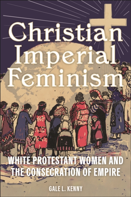 Christian Imperial Feminism : White Protestant Women and the Consecration of Empire, Hardback Book