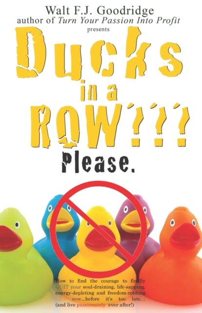 Ducks in a Row Please. : How to find the courage to finally QUIT your soul-draining, life-sapping, energy-depleting, freedom-robbing job now...before it's too late..and live passionately ever after!, Paperback / softback Book