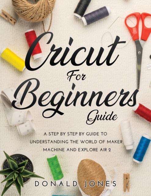 Cricut for Beginners Guide : A Step by Step by Guide to Understanding the World of Maker Machine and Explore Air 2, Paperback / softback Book