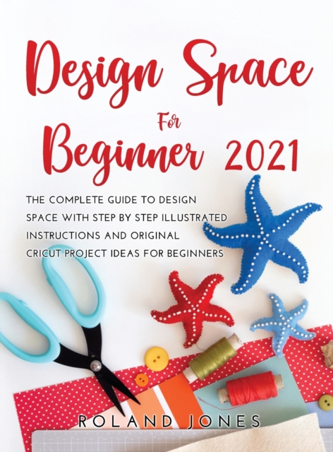 Design Space for Beginners 2021 : The Complete Guide to Design Space with Step by Step Illustrated Instructions and Original Cricut Project Ideas for Beginners, Hardback Book