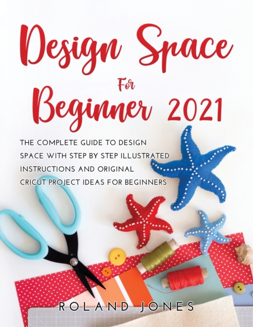 Design Space for Beginners 2021 : The Complete Guide to Design Space with Step by Step Illustrated Instructions and Original Cricut Project Ideas for Beginners, Paperback / softback Book