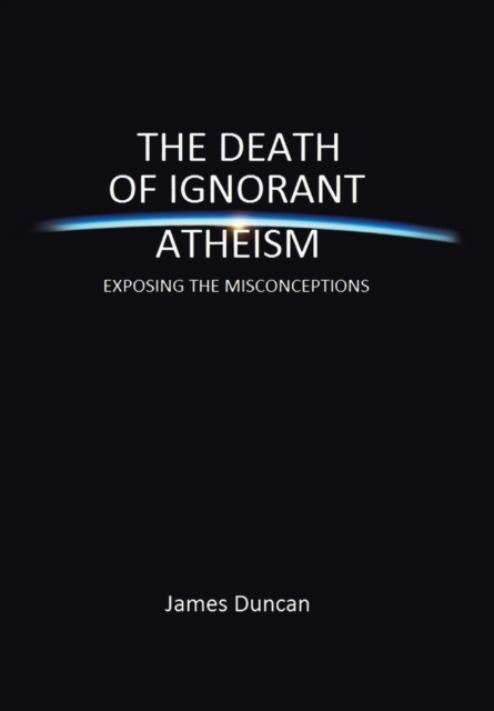 The Death of Ignorant Atheism : Exposing Modern Atheism for What It Really Is, Hardback Book