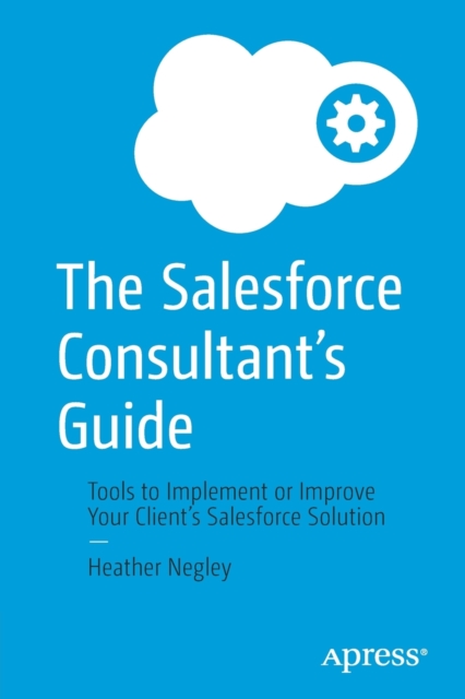 The Salesforce Consultant’s Guide : Tools to Implement or Improve Your Client’s Salesforce Solution, Paperback / softback Book