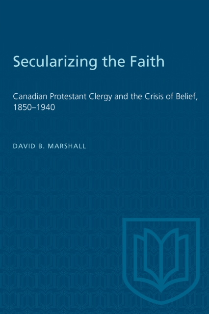 Secularizing the Faith : Canadian Protestant Clergy and the Crisis of Belief 1850-1940, PDF eBook