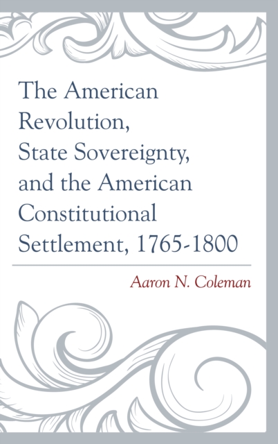 The American Revolution, State Sovereignty, and the American Constitutional Settlement, 1765-1800, Hardback Book