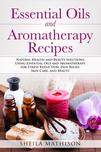 Essential Oils and Aromatherapy Recipes : Natural Health and Beauty Solutions Using Essential Oils and Aromatherapy for Stress Reduction, Pain Relief, Skin Care, and Beauty, Paperback / softback Book