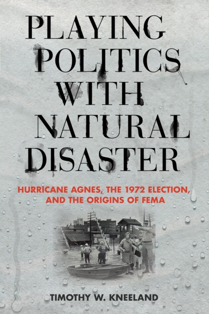 Playing Politics with Natural Disaster : Hurricane Agnes, the 1972 Election, and the Origins of FEMA, PDF eBook