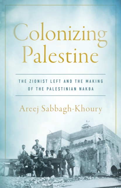 Colonizing Palestine : The Zionist Left and the Making of the Palestinian Nakba, Hardback Book