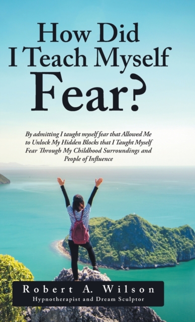 How Did I Teach Myself Fear? : By Admitting I Taught Myself Fear That Allowed Me to Unlock My Hidden Blocks That I Taught Myself Fear Through My Childhood Surroundings and People of Influence, Hardback Book