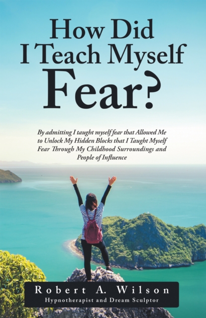 How Did I Teach Myself Fear? : By Admitting I Taught Myself Fear That Allowed Me to Unlock My Hidden Blocks That I Taught Myself Fear Through My Childhood Surroundings and People of Influence, EPUB eBook