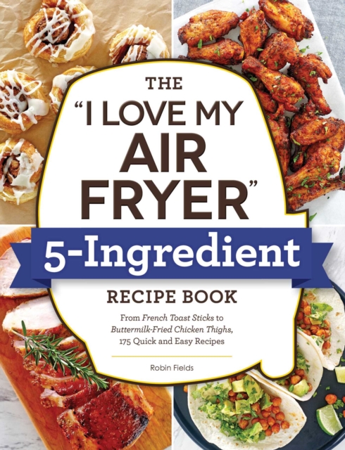 The "I Love My Air Fryer" 5-Ingredient Recipe Book : From French Toast Sticks to Buttermilk-Fried Chicken Thighs, 175 Quick and Easy Recipes, EPUB eBook