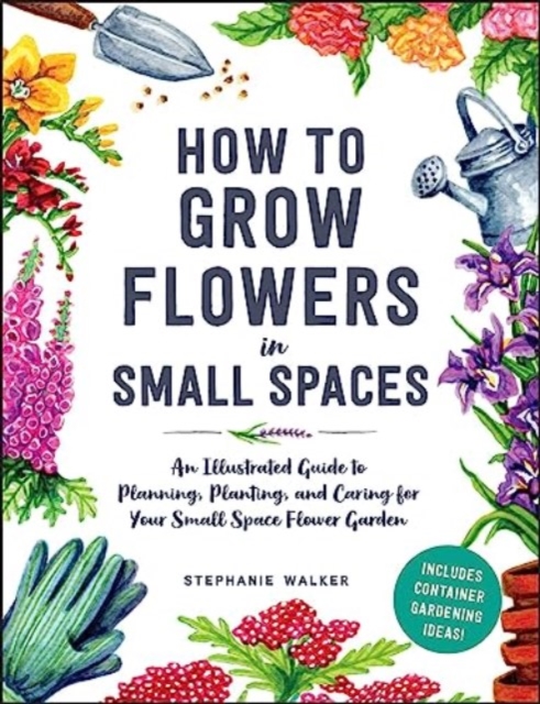 How to Grow Flowers in Small Spaces : An Illustrated Guide to Planning, Planting, and Caring for Your Small Space Flower Garden, Hardback Book