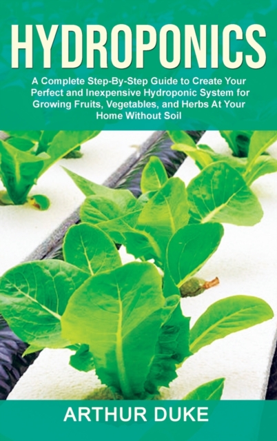 Hydroponics : A Complete Step-By-Step Guide to Create Your Perfect and Inexpensive Hydroponic System for Growing Fruits, Vegetables, and Herbs At Your Home Without Soil, Hardback Book