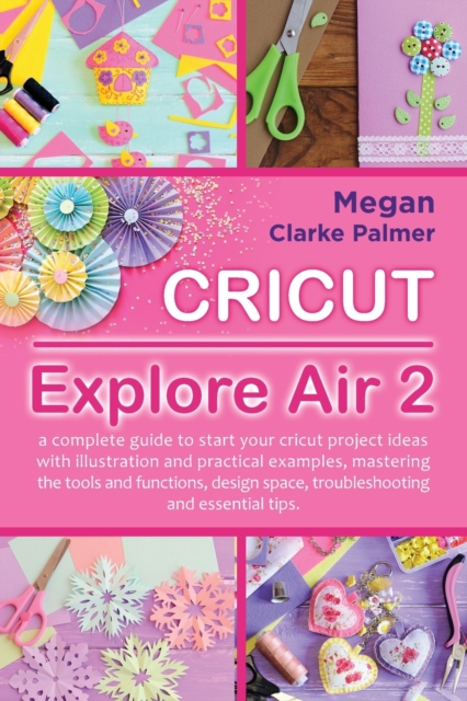 Cricut Explore Air 2 : A Complete Guide to Start Your Cricut Project Ideas with Illustration and Practical Examples, Mastering the Tools and Functions, Design Space, Troubleshooting and Essential Tips, Paperback / softback Book
