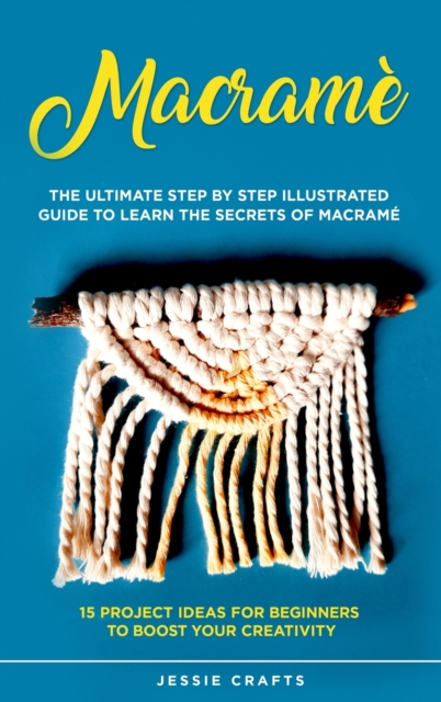 Macrame : The Ultimate Step by Step Illustrated Guide to Learn the Secrets of Macrame + 15 Project Ideas for Beginners to Boost your Creativity, Hardback Book