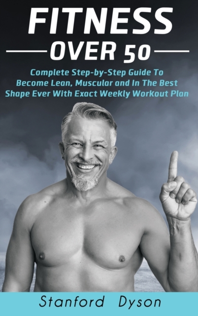 Fitness Over 50 : Complete Step-by-Step Guide To Become Lean, Muscular and In The Best Shape Ever With Exact Weekly Workout Plan, Hardback Book