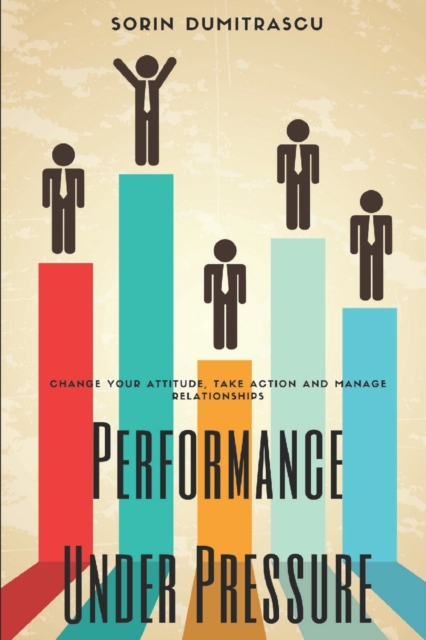 Performance Under Pressure : Change Your Attitude, Take Action and Manage Relationships, Paperback / softback Book