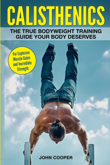 Calisthenics : The True Bodyweight Training Guide Your Body Deserves - For Explosive Muscle Gains and Incredible Strength, Paperback / softback Book