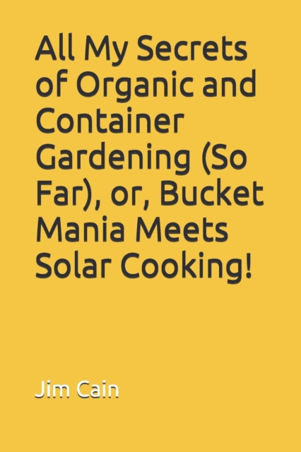 All My Secrets of Organic and Container Gardening (So Far), or, Bucket Mania Meets Solar Cooking!, Paperback / softback Book