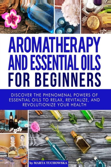 Aromatherapy and Essential Oils for Beginners : Discover the Phenomenal Powers of Essential Oils to Relax, Revitalize, and Revolutionize Your Health, Paperback / softback Book