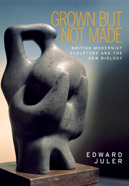 Grown but Not Made : British Modernist Sculpture and the New Biology, Paperback / softback Book