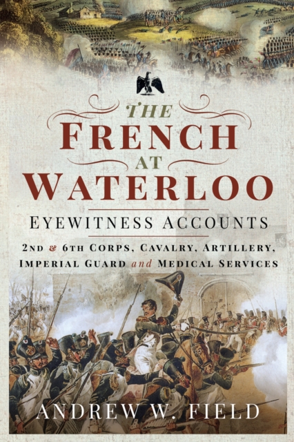 The French at Waterloo-Eyewitness Accounts : 2nd and 6th Corps, Cavalry, Artillery, Foot Guard and Medical Services, PDF eBook