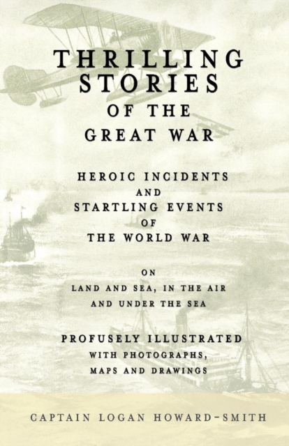 Thrilling Stories of the Great War - Heroic Incidents and Startling Events of the World War on Land and Sea, in the Air and Under the Sea - Profusely Illustrated with Photographs, Maps and Drawings, Paperback / softback Book