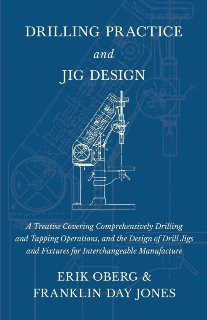 Drilling Practice and Jig Design - A Treatise Covering Comprehensively Drilling and Tapping Operations, and the Design of Drill Jigs and Fixtures for Interchangeable Manufacture, Paperback / softback Book