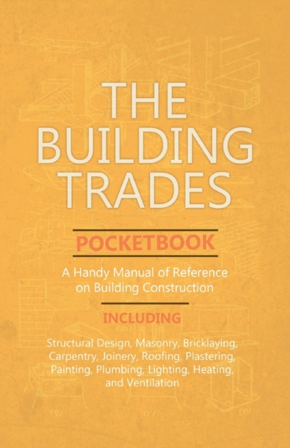 The Building Trades Pocketbook - A Handy Manual of Reference on Building Construction - Including Structural Design, Masonry, Bricklaying, Carpentry, Joinery, Roofing, Plastering, Painting, Plumbing,, Paperback / softback Book