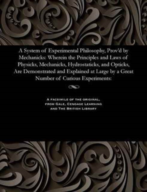 A System of Experimental Philosophy, Prov'd by Mechanicks : Wherein the Principles and Laws of Physicks, Mechanicks, Hydrostaticks, and Opticks, Are Demonstrated and Explained at Large by a Great Numb, Paperback / softback Book