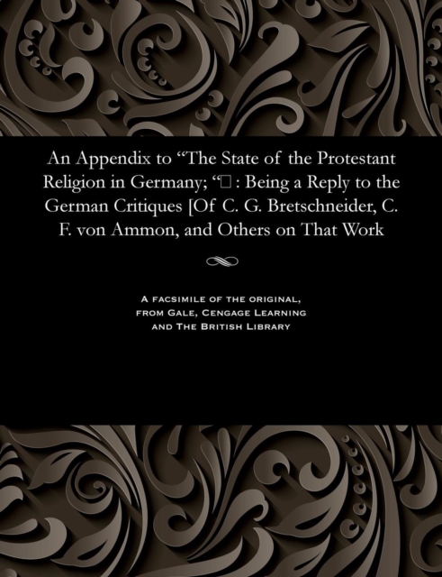 An Appendix to the State of the Protestant Religion in Germany; &#157; : Being a Reply to the German Critiques [of C. G. Bretschneider, C. F. Von Ammon, and Others on That Work, Paperback / softback Book